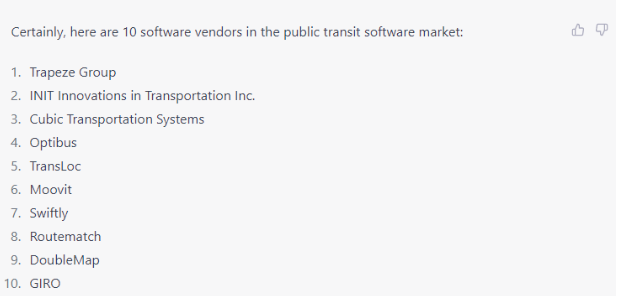 Certainly, here are 10 software vendors in the public transit software market: 1. Trapeze Group 2. INIT Innovations in Transportation Inc. 3. Cubic Transportation Systems 4. Optibus 5. TransLoc 6. Moovit 7. Swiftly 8. Routematch 9. DoubleMap 10. GIRO